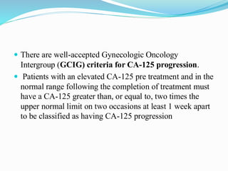  There are well-accepted Gynecologic Oncology
Intergroup (GCIG) criteria for CA-125 progression.
 Patients with an elevated CA-125 pre treatment and in the
normal range following the completion of treatment must
have a CA-125 greater than, or equal to, two times the
upper normal limit on two occasions at least 1 week apart
to be classified as having CA-125 progression
 