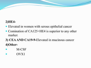 2)HE4-
 Elevated in women with serous epithelial cancer
 Comination of CA125+HE4 is superior to any other
marker.
3) CEAAND CA19-9-Elevated in mucinous cancer
4)Other-
 M-CSF
 OVX1
 