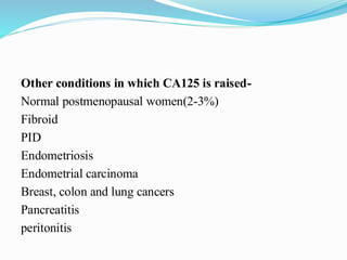 Other conditions in which CA125 is raised-
Normal postmenopausal women(2-3%)
Fibroid
PID
Endometriosis
Endometrial carcinoma
Breast, colon and lung cancers
Pancreatitis
peritonitis
 