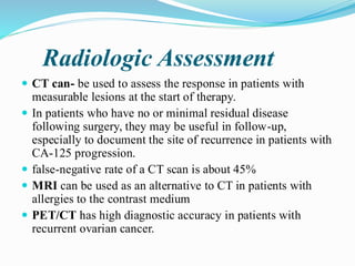 Radiologic Assessment
 CT can- be used to assess the response in patients with
measurable lesions at the start of therapy.
 In patients who have no or minimal residual disease
following surgery, they may be useful in follow-up,
especially to document the site of recurrence in patients with
CA-125 progression.
 false-negative rate of a CT scan is about 45%
 MRI can be used as an alternative to CT in patients with
allergies to the contrast medium
 PET/CT has high diagnostic accuracy in patients with
recurrent ovarian cancer.
 