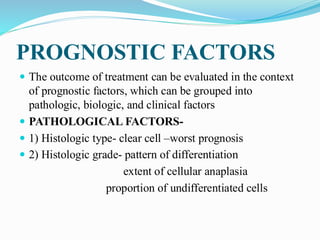 PROGNOSTIC FACTORS
 The outcome of treatment can be evaluated in the context
of prognostic factors, which can be grouped into
pathologic, biologic, and clinical factors
 PATHOLOGICAL FACTORS-
 1) Histologic type- clear cell –worst prognosis
 2) Histologic grade- pattern of differentiation
extent of cellular anaplasia
proportion of undifferentiated cells
 