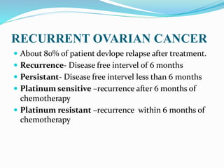 RECURRENT OVARIAN CANCER
 About 80% of patient devlope relapse after treatment.
 Recurrence- Disease free intervel of 6 months
 Persistant- Disease free intervel less than 6 months
 Platinum sensitive –recurrence after 6 months of
chemotherapy
 Platinum resistant –recurrence within 6 months of
chemotherapy
 