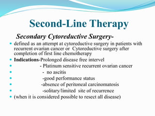 Second-Line Therapy
Secondary Cytoreductive Surgery-
 defined as an attempt at cytoreductive surgery in patients with
recurrent ovarian cancer or Cytoreductive surgery after
completion of first line chemotherapy
 Indications-Prolonged disease free intervel
 - Platinum sensitive recurrent ovarian cancer
 - no ascitis
 -good performance status
 -absence of peritoneal carcinomatosis
 -solitary/limited site of recurrence
 (when it is considered possible to resect all disease)
 