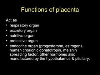 Functions of placenta
Act as
• respiratory organ
• excretory organ
• nutritive organ
• protective organ
• endocrine organ (progesterone, estrogens,
human chorionic gonatotropin, melanin
spreading factor, other hormones also
manufactured by the hypothalamus & pituitary.
 