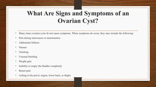 What Are Signs and Symptoms of an
Ovarian Cyst?
• Many times ovarian cysts do not cause symptoms. When symptoms do occur, they may include the following:
• Pain during intercourse or menstruation
• Abdominal fullness
• Nausea
• Vomiting
• Unusual bleeding
• Weight gain
• Inability to empty the bladder completely
• Breast pain
• Aching in the pelvic region, lower back, or thighs
 