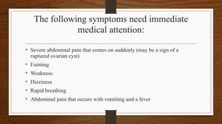 The following symptoms need immediate
medical attention:
• Severe abdominal pain that comes on suddenly (may be a sign of a
ruptured ovarian cyst)
• Fainting
• Weakness
• Dizziness
• Rapid breathing
• Abdominal pain that occurs with vomiting and a fever
 