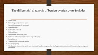The differential diagnosis of benign ovarian cysts includes:
• Simple cysts
• Hemorrhagic corpus luteum cysts
• Dermoids (mature cystic teratomas)
• Endometriomas
• Pedunculated Fibroids
• Hydrosalpinges
• Paratubal and paraovarian cysts
• Peritoneal inclusion cysts (also known as pseudocysts)
• Pelvic kidneys
• Appendiceal or diverticular abscess
• Ectopic pregnancy
• The diagnosis of an ovarian cyst is most often made based on imaging rather than by physical examination, laboratory testing, or diagnostic
procedures.
 