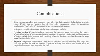 Complications
• Some women develop less common types of cysts that a doctor finds during a pelvic
exam. Cystic ovarian masses that develop after menopause might be cancerous
(malignant). That's why it's important to have regular pelvic exams.
• Infrequent complications associated with ovarian cysts include:
• Ovarian torsion. Cysts that enlarge can cause the ovary to move, increasing the chance
of painful twisting of your ovary (ovarian torsion). Symptoms can include an abrupt onset
of severe pelvic pain, nausea and vomiting. Ovarian torsion can also decrease or stop
blood flow to the ovaries.
• Rupture. A cyst that ruptures can cause severe pain and internal bleeding. The larger the
cyst, the greater the risk of rupture. Vigorous activity that affects the pelvis, such as
vaginal intercourse, also increases the risk.
 