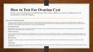 How to Test For Ovarian Cyst
Ovarian cysts can be diagnosed a few different ways. Once a doctor suspects an ovarian cyst, additional tests will
be performed to confirm the diagnosis
.
Pelvic and Transvaginal Ultrasound
• Ovarian cysts are often detected during a pelvic exam. A pelvis ultrasound can allow the doctor to see the cyst with sound waves and help determine whether it is
comprised of fluid, solid tissue, or a mixture of the two. A transvaginal ultrasound consists of a doctor inserting a probe into the vagina in order to examine the uterus
and ovaries. The examination allows the doctor to view the cyst in more detail.
• Laparoscopic Surgery
• During laparoscopic surgery, a doctor will make small incisions and pass a thin scope (laparoscope) through the abdomen. The laparoscope will allow the doctor to
identify the cyst and possibly remove or biopsy the cyst.
• Serum CA-125 Assay
• A cancer antigen 125 (CA-125) blood test can help suggest if a cyst is due to ovarian cancer, but other conditions -- including endometriosis and uterine fibroids -- can
also increase CA-125 levels, so this test is not specific for ovarian cancer. In some cases of ovarian cancer, levels of CA-125 are not elevated enough to be detected by
the blood test.
• Hormone Levels
• The doctor may order a pregnancy test and assess hormone levels. Blood tests can also be performed to test for other hormones that may cause polycystic ovarian
syndrome.
• Culdocentesis
• A fluid sample from the pelvis may be taken in order to rule out bleeding into the abdominal cavity. Culdocentesis is performed by inserting a needle through the vaginal
wall behind the uterine cervix.
 