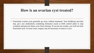 How is an ovarian cyst treated?
• Functional ovarian cysts generally go away without treatment. Your healthcare provider
may give you medications containing hormones (such as birth control pills) to stop
ovulation and prevent future cysts from forming. If you do not ovulate, you will not form
functional cysts. In some cases, surgery may be necessary to remove a cyst.
 