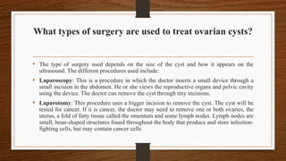 What types of surgery are used to treat ovarian cysts?
• The type of surgery used depends on the size of the cyst and how it appears on the
ultrasound. The different procedures used include:
• Laparoscopy: This is a procedure in which the doctor inserts a small device through a
small incision in the abdomen. He or she views the reproductive organs and pelvic cavity
using the device. The doctor can remove the cyst through tiny incisions.
• Laparotomy: This procedure uses a bigger incision to remove the cyst. The cyst will be
tested for cancer. If it is cancer, the doctor may need to remove one or both ovaries, the
uterus, a fold of fatty tissue called the omentum and some lymph nodes. Lymph nodes are
small, bean-shaped structures found throughout the body that produce and store infection-
fighting cells, but may contain cancer cells
 