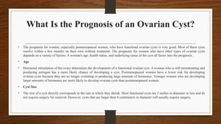 What Is the Prognosis of an Ovarian Cyst?
• The prognosis for women, especially premenopausal women, who have functional ovarian cysts is very good. Most of these cysts
resolve within a few months on their own without treatment. The prognosis for women who have other types of ovarian cysts
depends on a variety of factors. A woman's age, health status, and underlying cause of the cyst all factor into the prognosis.
• Age
• Hormonal stimulation of the ovary determines the development of a functional ovarian cyst. A woman who is still menstruating and
producing estrogen has a more likely chance of developing a cyst. Postmenopausal women have a lower risk for developing
ovarian cysts because they are no longer ovulating or producing large amounts of hormones. Younger women who are developing
larger amounts of hormones are more likely to develop ovarian cysts than postmenopausal women.
• Cyst Size
• The size of a cyst directly corresponds to the rate at which they shrink. Most functional cysts are 2 inches in diameter or less and do
not require surgery for removal. However, cysts that are larger than 4 centimeters in diameter will usually require surgery.
 