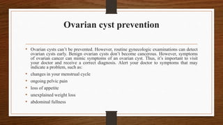 Ovarian cyst prevention
• Ovarian cysts can’t be prevented. However, routine gynecologic examinations can detect
ovarian cysts early. Benign ovarian cysts don’t become cancerous. However, symptoms
of ovarian cancer can mimic symptoms of an ovarian cyst. Thus, it’s important to visit
your doctor and receive a correct diagnosis. Alert your doctor to symptoms that may
indicate a problem, such as:
• changes in your menstrual cycle
• ongoing pelvic pain
• loss of appetite
• unexplained weight loss
• abdominal fullness
 