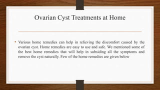 Ovarian Cyst Treatments at Home
• Various home remedies can help in relieving the discomfort caused by the
ovarian cyst. Home remedies are easy to use and safe. We mentioned some of
the best home remedies that will help in subsiding all the symptoms and
remove the cyst naturally. Few of the home remedies are given below
 