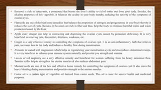 • Beetroot is rich in betacyanin, a compound that boosts the liver’s ability to rid of toxins out from your body. Besides, the
alkaline properties of this vegetable, it balances the acidity in your body thereby, reducing the severity of the symptoms of
ovarian cysts.
• Flaxseeds are one of the best home remedies that balance the proportion of estrogen and progesterone in your body thereby it
reduces the size of cysts. Besides, it flaxseeds are rich in fiber and thus, help the body to eliminate harmful toxins and waste
products released by the liver.
• Apple cider vinegar can help in contracting and dispersing the ovarian cysts caused by potassium deficiency. It is very
beneficial in relieving pain, discomfort, dizziness, weakness, etc.
• Ginger is a very effective remedy in controlling the symptoms of ovarian cyst. It is an anti-inflammatory herb that relieves
pain, increases heat in the body and induces a healthy flow during menstruation.
• Almonds is loaded with magnesium which helps in regularizing your menstruation cycle and also reduces abdominal cramps.
It is very beneficial to enhance your immune system naturally and provide you strength and stamina.
• Leaves of red raspberry are a very effective remedy and beneficial for women suffering from the heavy menstrual flow.
Tannins in this help to strengthen the uterine muscles & also reduces abdominal pain
• Mustard seeds are one of the best and effective home remedy for controlling the symptoms of ovarian cyst. It also cures the
heavy bleeding during menstruation and provides strength to the uterine muscles.
• Castor oil is a certain type of vegetable oil derived from castor seeds. This oil is used for several health and medicinal
purposes.
 