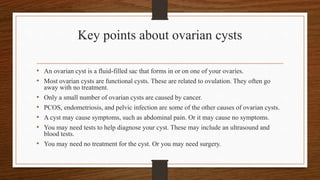 Key points about ovarian cysts
• An ovarian cyst is a fluid-filled sac that forms in or on one of your ovaries.
• Most ovarian cysts are functional cysts. These are related to ovulation. They often go
away with no treatment.
• Only a small number of ovarian cysts are caused by cancer.
• PCOS, endometriosis, and pelvic infection are some of the other causes of ovarian cysts.
• A cyst may cause symptoms, such as abdominal pain. Or it may cause no symptoms.
• You may need tests to help diagnose your cyst. These may include an ultrasound and
blood tests.
• You may need no treatment for the cyst. Or you may need surgery.
 