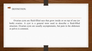 DEFINETION:
Ovarian cysts are fluid-filled sacs that grow inside or on top of one (or
both) ovaries. A cyst is a general term used to describe a fluid-filled
structure. Ovarian cysts are usually asymptomatic, but pain in the abdomen
or pelvis is common.
 