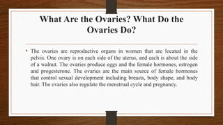 What Are the Ovaries? What Do the
Ovaries Do?
• The ovaries are reproductive organs in women that are located in the
pelvis. One ovary is on each side of the uterus, and each is about the side
of a walnut. The ovaries produce eggs and the female hormones, estrogen
and progesterone. The ovaries are the main source of female hormones
that control sexual development including breasts, body shape, and body
hair. The ovaries also regulate the menstrual cycle and pregnancy.
 