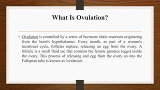 What Is Ovulation?
• Ovulation is controlled by a series of hormone chain reactions originating
from the brain's hypothalamus. Every month, as part of a woman's
menstrual cycle, follicles rupture, releasing an egg from the ovary. A
follicle is a small fluid sac that contains the female gametes (eggs) inside
the ovary. This process of releasing and egg from the ovary an into the
Fallopian tube is known as 'ovulation'.
 