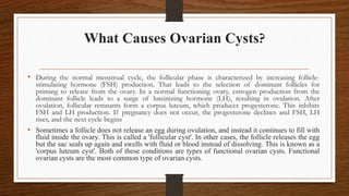 What Causes Ovarian Cysts?
• During the normal menstrual cycle, the follicular phase is characterized by increasing follicle-
stimulating hormone (FSH) production. That leads to the selection of dominant follicles for
priming to release from the ovary. In a normal functioning ovary, estrogen production from the
dominant follicle leads to a surge of luteinizing hormone (LH), resulting in ovulation. After
ovulation, follicular remnants form a corpus luteum, which produces progesterone. This inhibits
FSH and LH production. If pregnancy does not occur, the progesterone declines and FSH, LH
rises, and the next cycle begins
• Sometimes a follicle does not release an egg during ovulation, and instead it continues to fill with
fluid inside the ovary. This is called a 'follicular cyst'. In other cases, the follicle releases the egg
but the sac seals up again and swells with fluid or blood instead of dissolving. This is known as a
'corpus luteum cyst'. Both of these conditions are types of functional ovarian cysts. Functional
ovarian cysts are the most common type of ovarian cysts.
 