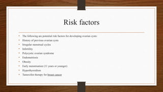 Risk factors
• The following are potential risk factors for developing ovarian cysts:
• History of previous ovarian cysts
• Irregular menstrual cycles
• Infertility
• Polycystic ovarian syndrome
• Endometriosis
• Obesity
• Early menstruation (11 years or younger)
• Hyperthyroidism
• Tamoxifen therapy for breast cancer
 