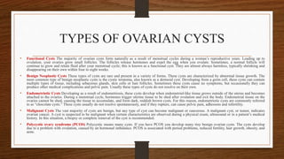 TYPES OF OVARIAN CYSTS
• Functional Cysts The majority of ovarian cysts form naturally as a result of menstrual cycles during a woman’s reproductive years. Leading up to
ovulation, your ovaries grow small follicles. The follicles release hormones and expel the egg when you ovulate. Sometimes, a normal follicle will
continue to grow and retain fluid after your menstrual cycle; this is known as a functional cyst. They are almost always harmless, typically shrinking and
disappearing on their own within four to eight weeks.
• Benign Neoplastic Cysts These types of cysts are rare and present in a variety of forms. These cysts are characterized by abnormal tissue growth. The
most common type of benign neoplastic cysts is the cystic teratoma, also known as a dermoid cyst. Developing from a germ cell, these cysts can contain
multiple types of tissue, including sebaceous glands, skin cells or hair follicles. Sometimes these cysts cause no symptoms, but occasionally they can
produce other medical complications and pelvic pain. Usually these types of cysts do not resolve on their own.
• Endometriotic Cysts Developing as a result of endometriosis, these cysts develop when endometrial-like tissue grows outside of the uterus and becomes
attached to the ovaries. During a menstrual cycle, hormones trigger uterine tissue to be shed after ovulation and exit the body. Endometrial tissue on the
ovaries cannot be shed, causing the tissue to accumulate, and form dark, reddish brown cysts. For this reason, endometriotic cysts are commonly referred
to as “chocolate cysts.” These cysts usually do not resolve spontaneously, and if they rupture, can cause pelvic pain, adhesions and infertility.
• Malignant Cysts The vast majority of cysts are benign, but any type of cyst can become malignant or cancerous. A malignant cyst, or tumor, indicates
ovarian cancer. A cyst is suspected to be malignant when certain characteristics are observed during a physical exam, ultrasound or in a patient’s medical
history. In this situation, a biopsy or complete removal of the cyst is recommended.
• Polycystic ovary syndrome (PCOS) Polycystic means many cysts. If you have PCOS you develop many tiny benign ovarian cysts. The cysts develop
due to a problem with ovulation, caused by an hormonal imbalance. PCOS is associated with period problems, reduced fertility, hair growth, obesity, and
acne.
 