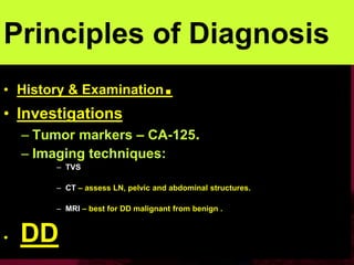 Principles of Diagnosis
• History & Examination.
• Investigations
– Tumor markers – CA-125.
– Imaging techniques:
– TVS
– CT – assess LN, pelvic and abdominal structures.
– MRI – best for DD malignant from benign .
• DD
 