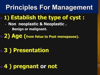 Principles For Management
1) Establish the type of cyst :
• Non neoplastic & Neoplastic .
• Benign or malignant.
2) Age (from fetus to Post menopause).
3 ) Presentation
4 ) pregnant or not
 