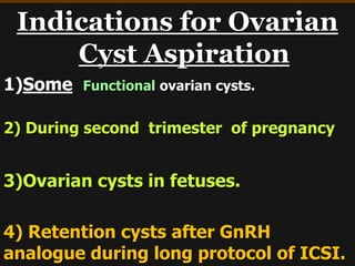 Indications for Ovarian
Cyst Aspiration
1)Some Functional ovarian cysts.
2) During second trimester of pregnancy
3)Ovarian cysts in fetuses.
4) Retention cysts after GnRH
analogue during long protocol of ICSI.
 