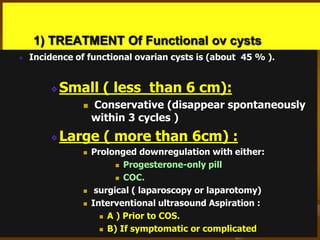 1) TREATMENT Of Functional ov cysts
Incidence of functional ovarian cysts is (about 45 % ).
Small ( less than 6 cm):
 Conservative (disappear spontaneously
within 3 cycles )
Large ( more than 6cm) :
 Prolonged downregulation with either:
 Progesterone-only pill
 COC.
 surgical ( laparoscopy or laparotomy)
 Interventional ultrasound Aspiration :
 A ) Prior to COS.
 B) If symptomatic or complicated
 