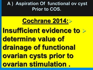 A ) Aspiration Of functional ov cyst
Prior to COS.

Cochrane 2014:

Insufficient evidence to
determine value of
drainage of functional
ovarian cysts prior to
ovarian stimulation .
 