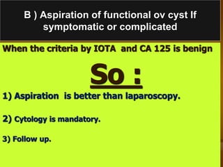 B ) Aspiration of functional ov cyst If
symptomatic or complicated
When the criteria by IOTA and CA 125 is benign
So :
1) Aspiration is better than laparoscopy.
2) Cytology is mandatory.
3) Follow up.
 