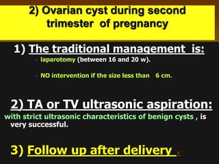 2) Ovarian cyst during second
trimester of pregnancy
1) The traditional management is:
laparotomy (between 16 and 20 w).
NO intervention if the size less than 6 cm.
2) TA or TV ultrasonic aspiration:
with strict ultrasonic characteristics of benign cysts , is
very successful.
3) Follow up after delivery .
 