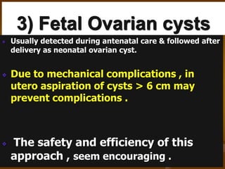3) Fetal Ovarian cysts
Usually detected during antenatal care & followed after
delivery as neonatal ovarian cyst.
Due to mechanical complications , in
utero aspiration of cysts > 6 cm may
prevent complications .
The safety and efficiency of this
approach , seem encouraging .
 