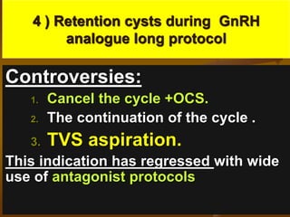 4 ) Retention cysts during GnRH
analogue long protocol
Controversies:
1. Cancel the cycle +OCS.
2. The continuation of the cycle .
3. TVS aspiration.
This indication has regressed with wide
use of antagonist protocols
 
