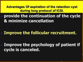 Advantages Of aspiration of the retention cyst
during long protocol of ICSI.
provide the continuation of the cycle
& minimize cancellation
Improve the follicular recruitment.
Improve the psychology of patient if
cycle is canceled.
 
