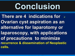 Conclusion

There are 4 indications for
Ovarian cyst aspiration as an
alternative for laparotomy or
laparoscopy, with applications
of precautions to minimize
recurrence & dissemination of Neoplastic
cells.
 