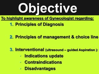 To highlight awareness of Gynecologist regarding:
1. Principles of Diagnosis
2. Principles of management & choice line
3. Interventional (ultrasound – guided Aspiration ):
• Indications update
• Contraindications
• Disadvantages
Objective
 