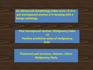An ultrasound morphology index score <5 in a
pre-menopausal woman is in keeping with a
benign aetiology.
Post menopausal woman: Malignancy Index
>5
Positive predictive value of malignancy:
0.45.
Thickened wall structure, Volume >10cm:
Malignancy likely
 