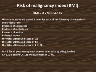 Risk of malignancy index (RMI)
RMI = U x M x CA-125
Ultrasound scans are scored 1 point for each of the following characteristics:
Multi-locular cyst
Evidence of solid areas
Evidence of metastases
Presence of ascites
Bi-lateral lesions.
U = 0 (for ultrasound score of 0);
U = 1 (for ultrasound score of 1);
U = 3 (for ultrasound score of 2 to 5).
M = 3 for all post-menopausal women dealt with by this guideline.
CA-125 is serum CA-125 measurement in U/mL.
 