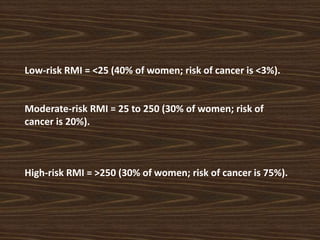 Low-risk RMI = <25 (40% of women; risk of cancer is <3%).
Moderate-risk RMI = 25 to 250 (30% of women; risk of
cancer is 20%).
High-risk RMI = >250 (30% of women; risk of cancer is 75%).
 