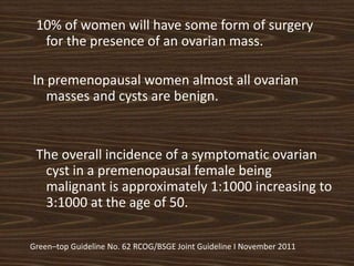 10% of women will have some form of surgery
for the presence of an ovarian mass.
In premenopausal women almost all ovarian
masses and cysts are benign.
The overall incidence of a symptomatic ovarian
cyst in a premenopausal female being
malignant is approximately 1:1000 increasing to
3:1000 at the age of 50.
Green–top Guideline No. 62 RCOG/BSGE Joint Guideline I November 2011
 