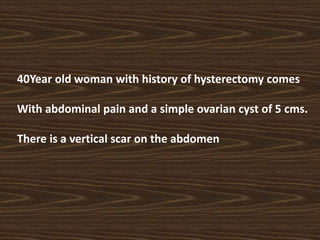 40Year old woman with history of hysterectomy comes
With abdominal pain and a simple ovarian cyst of 5 cms.
There is a vertical scar on the abdomen
 