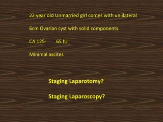 22 year old Unmarried girl comes with uniilateral
6cm Ovarian cyst with solid components.
CA 125- 65 IU
Minimal ascites
Staging Laparotomy?
Staging Laparoscopy?
 