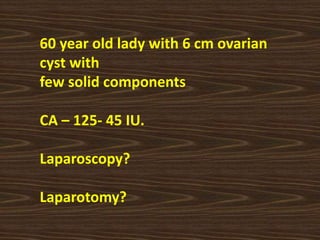 60 year old lady with 6 cm ovarian
cyst with
few solid components
CA – 125- 45 IU.
Laparoscopy?
Laparotomy?
 