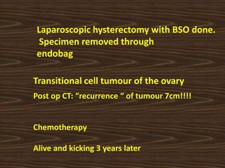 Laparoscopic hysterectomy with BSO done.
Specimen removed through
endobag
Transitional cell tumour of the ovary
Post op CT: “recurrence “ of tumour 7cm!!!!
Chemotherapy
Alive and kicking 3 years later
 