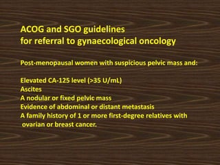 ACOG and SGO guidelines
for referral to gynaecological oncology
Post-menopausal women with suspicious pelvic mass and:
Elevated CA-125 level (>35 U/mL)
Ascites
A nodular or fixed pelvic mass
Evidence of abdominal or distant metastasis
A family history of 1 or more first-degree relatives with
ovarian or breast cancer.
 