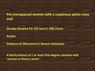 Pre-menopausal women with a suspicious pelvic mass
and:
Greatly elevated CA-125 level (> 200 U/mL)
Ascites
Evidence of abdominal or distant metastasis
A family history of 1 or more first-degree relatives with
ovarian or breast cancer
 