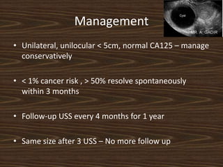 Management
• Unilateral, unilocular < 5cm, normal CA125 – manage
conservatively
• < 1% cancer risk , > 50% resolve spontaneously
within 3 months
• Follow-up USS every 4 months for 1 year
• Same size after 3 USS – No more follow up
 