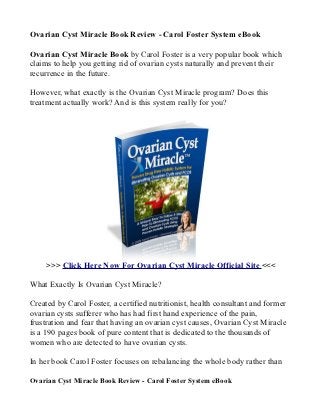 Ovarian Cyst Miracle Book Review - Carol Foster System eBook

Ovarian Cyst Miracle Book by Carol Foster is a very popular book which
claims to help you getting rid of ovarian cysts naturally and prevent their
recurrence in the future.

However, what exactly is the Ovarian Cyst Miracle program? Does this
treatment actually work? And is this system really for you?




     >>> Click Here Now For Ovarian Cyst Miracle Official Site <<<

What Exactly Is Ovarian Cyst Miracle?

Created by Carol Foster, a certified nutritionist, health consultant and former
ovarian cysts sufferer who has had first hand experience of the pain,
frustration and fear that having an ovarian cyst causes, Ovarian Cyst Miracle
is a 190 pages book of pure content that is dedicated to the thousands of
women who are detected to have ovarian cysts.

In her book Carol Foster focuses on rebalancing the whole body rather than

Ovarian Cyst Miracle Book Review - Carol Foster System eBook
 